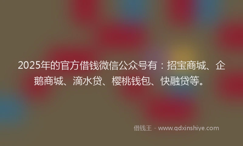 2025年的官方借钱微信公众号有：招宝商城、企鹅商城、滴水贷、樱桃钱包、快融贷等。