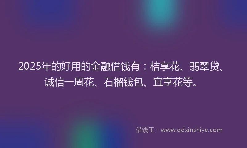 2025年的好用的金融借钱有：桔享花、翡翠贷、诚信一周花、石榴钱包、宜享花等。