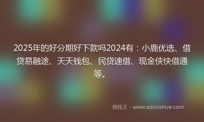 2025年的好分期好下款吗2024有：小鹿优选、借贷易融途、天天钱包、民贷速借、现金侠快借通等。