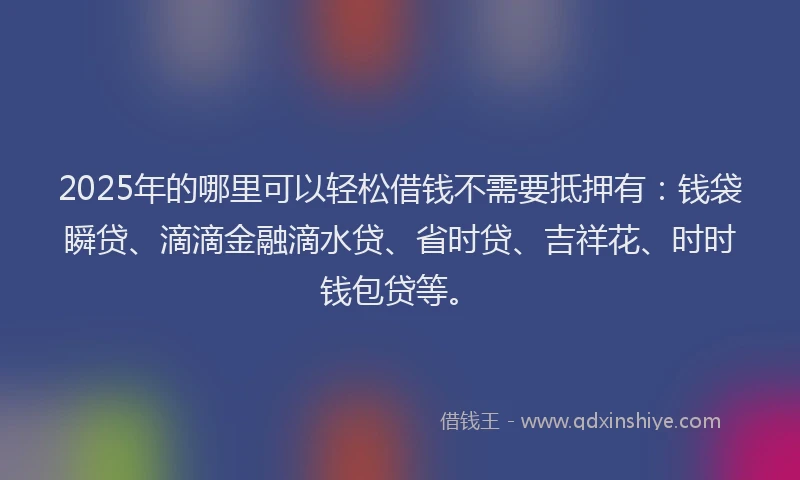 2025年的哪里可以轻松借钱不需要抵押有：钱袋瞬贷、滴滴金融滴水贷、省时贷、吉祥花、时时钱包贷等。