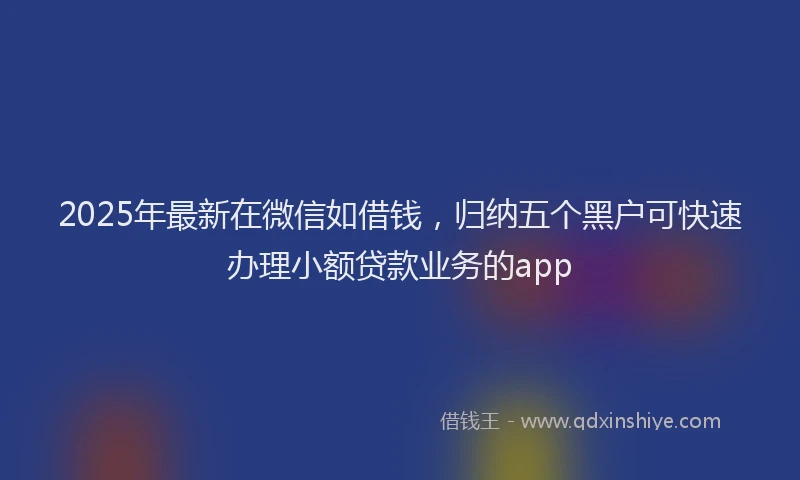 2025年最新在微信如借钱，归纳五个黑户可快速办理小额贷款业务的app