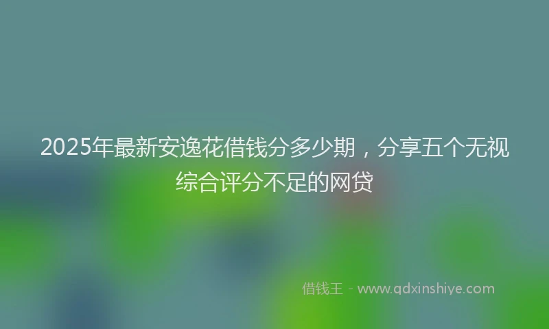2025年最新安逸花借钱分多少期，分享五个无视综合评分不足的网贷