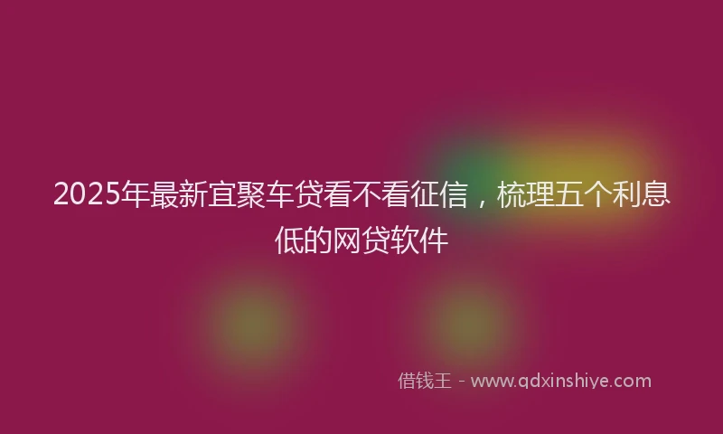 2025年最新宜聚车贷看不看征信，梳理五个利息低的网贷软件