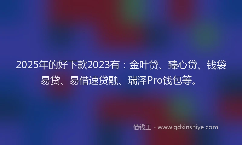2025年的好下款2023有：金叶贷、臻心贷、钱袋易贷、易借速贷融、瑞泽Pro钱包等。