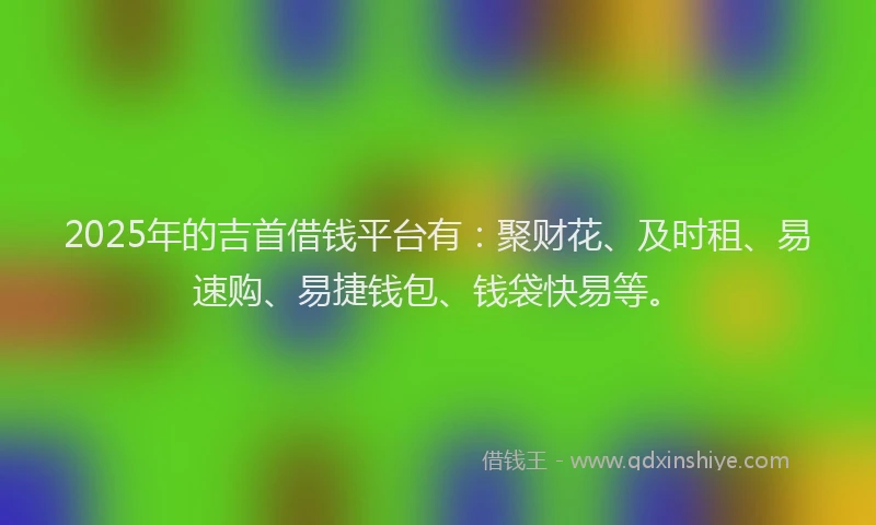 2025年的吉首借钱平台有：聚财花、及时租、易速购、易捷钱包、钱袋快易等。
