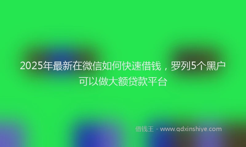2025年最新在微信如何快速借钱，罗列5个黑户可以做大额贷款平台