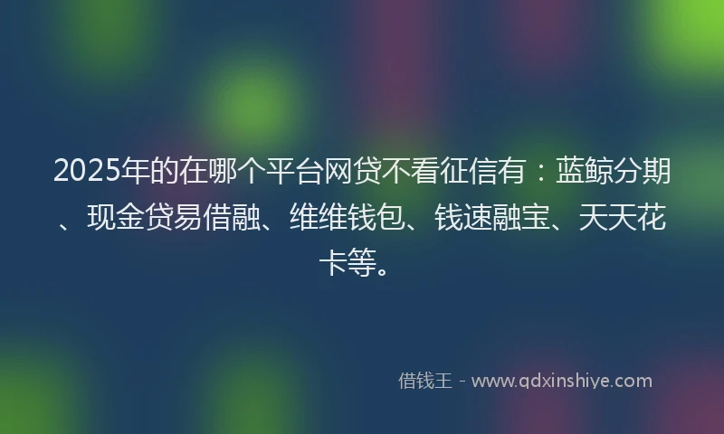 2025年的在哪个平台网贷不看征信有：蓝鲸分期、现金贷易借融、维维钱包、钱速融宝、天天花卡等。
