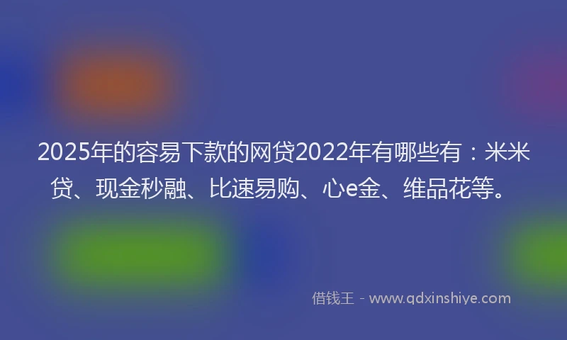2025年的容易下款的网贷2022年有哪些有：米米贷、现金秒融、比速易购、心e金、维品花等。