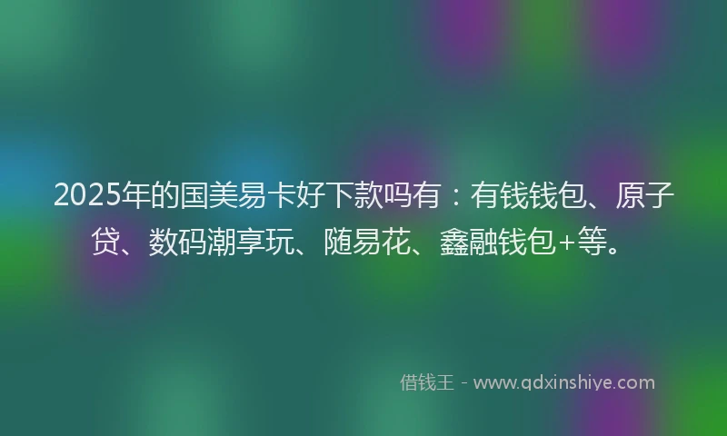 2025年的国美易卡好下款吗有：有钱钱包、原子贷、数码潮享玩、随易花、鑫融钱包+等。