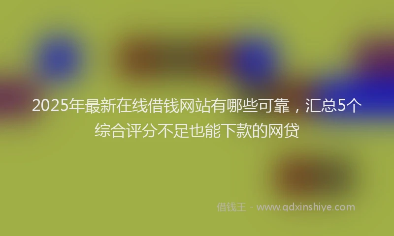 2025年最新在线借钱网站有哪些可靠，汇总5个综合评分不足也能下款的网贷