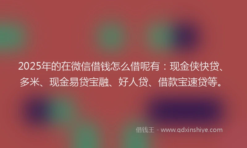2025年的在微信借钱怎么借呢有：现金侠快贷、多米、现金易贷宝融、好人贷、借款宝速贷等。