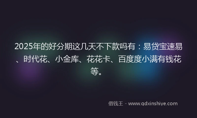 2025年的好分期这几天不下款吗有：易贷宝速易、时代花、小金库、花花卡、百度度小满有钱花等。