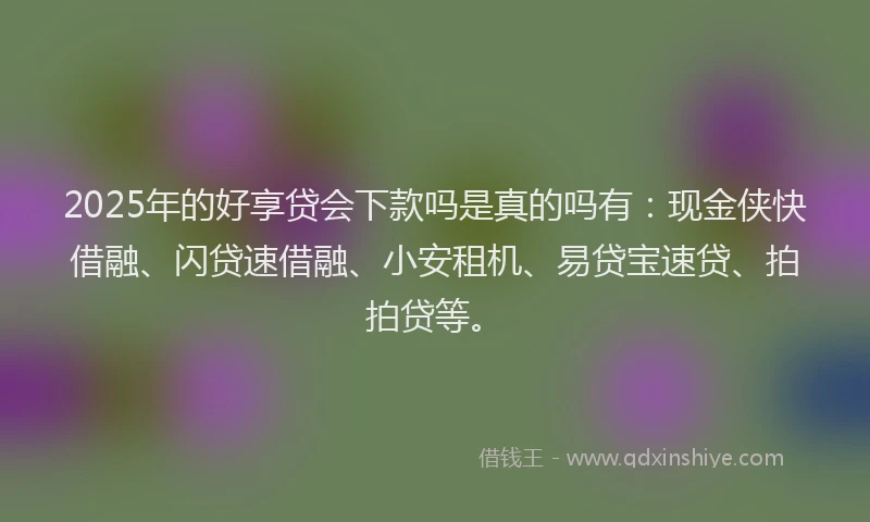 2025年的好享贷会下款吗是真的吗有：现金侠快借融、闪贷速借融、小安租机、易贷宝速贷、拍拍贷等。