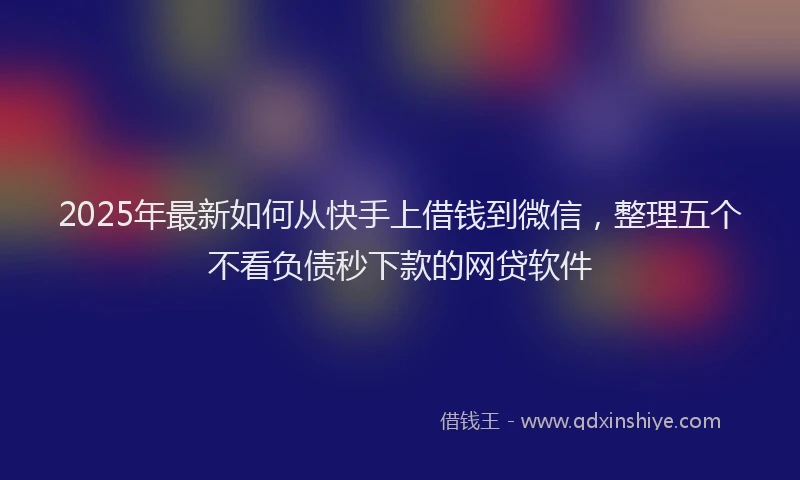2025年最新如何从快手上借钱到微信，整理五个不看负债秒下款的网贷软件