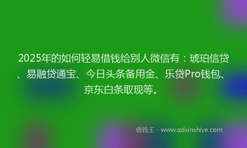 2025年的如何轻易借钱给别人微信有：琥珀信贷、易融贷通宝、今日头条备用金、乐贷Pro钱包、京东白条取现等。