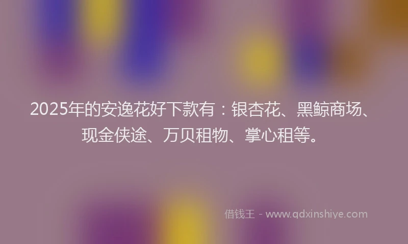 2025年的安逸花好下款有：银杏花、黑鲸商场、现金侠途、万贝租物、掌心租等。