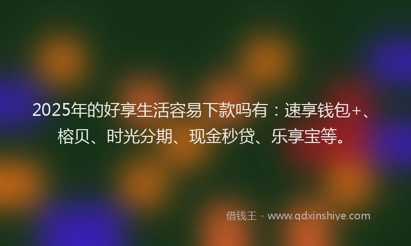 2025年的好享生活容易下款吗有：速享钱包+、榕贝、时光分期、现金秒贷、乐享宝等。