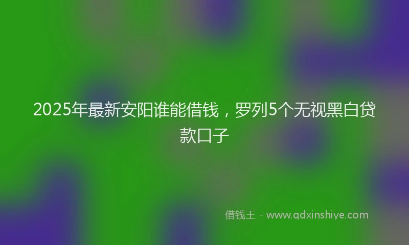 2025年最新安阳谁能借钱，罗列5个无视黑白贷款口子