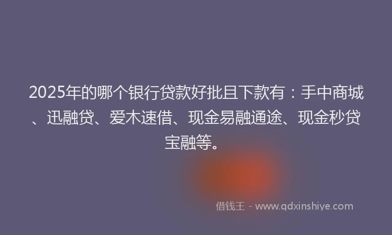 2025年的哪个银行贷款好批且下款有：手中商城、迅融贷、爱木速借、现金易融通途、现金秒贷宝融等。