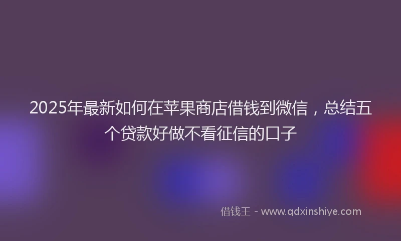 2025年最新如何在苹果商店借钱到微信，总结五个贷款好做不看征信的口子