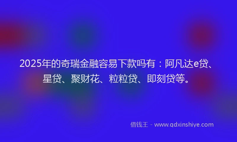2025年的奇瑞金融容易下款吗有：阿凡达e贷、星贷、聚财花、粒粒贷、即刻贷等。