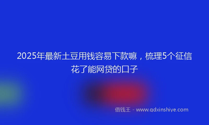 2025年最新土豆用钱容易下款嘛，梳理5个征信花了能网贷的口子