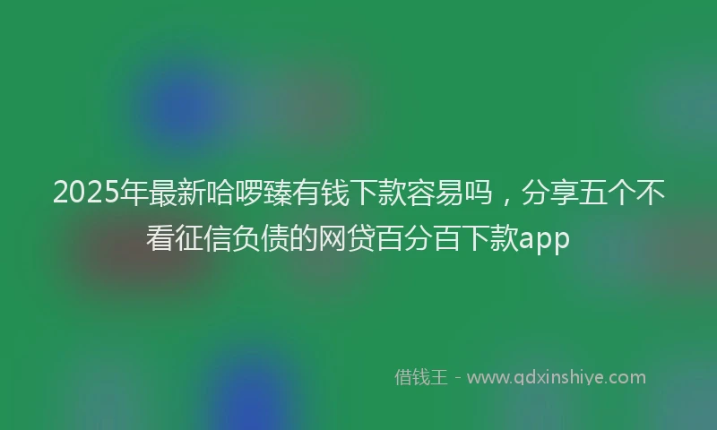 2025年最新哈啰臻有钱下款容易吗，分享五个不看征信负债的网贷百分百下款app