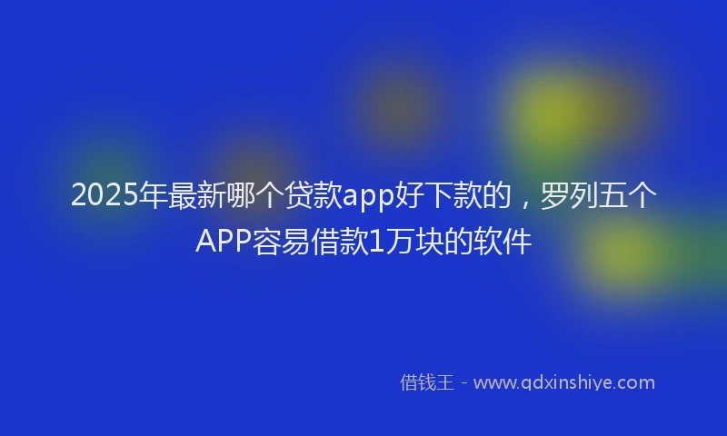 2025年最新哪个贷款app好下款的，罗列五个APP容易借款1万块的软件