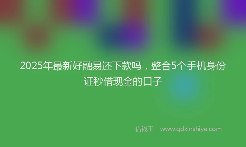 2025年最新好融易还下款吗，整合5个手机身份证秒借现金的口子