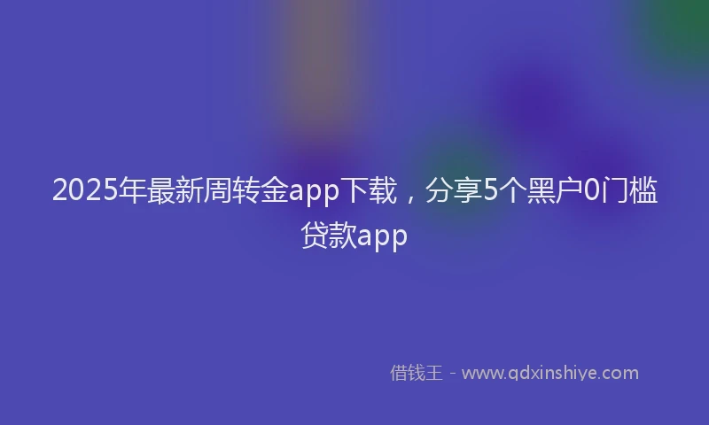 2025年最新周转金app下载，分享5个黑户0门槛贷款app