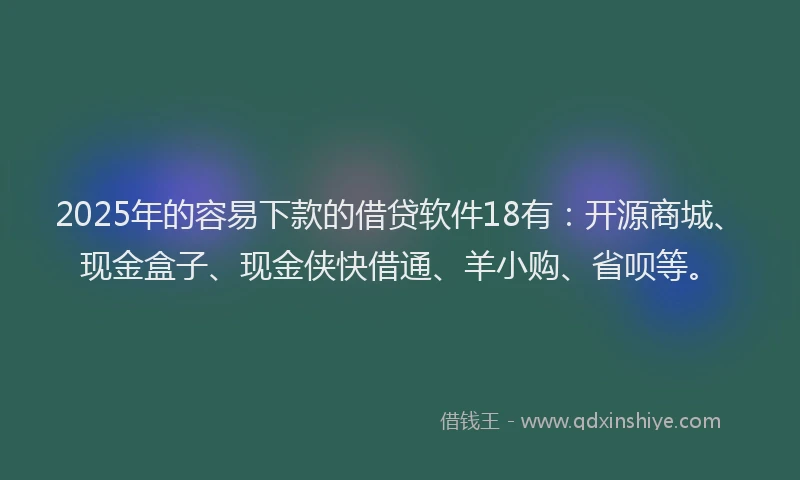 2025年的容易下款的借贷软件18有：开源商城、现金盒子、现金侠快借通、羊小购、省呗等。