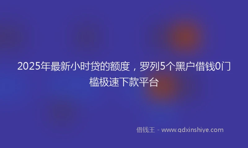 2025年最新小时贷的额度，罗列5个黑户借钱0门槛极速下款平台