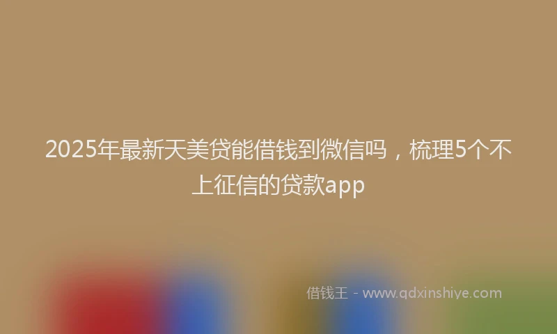 2025年最新天美贷能借钱到微信吗，梳理5个不上征信的贷款app
