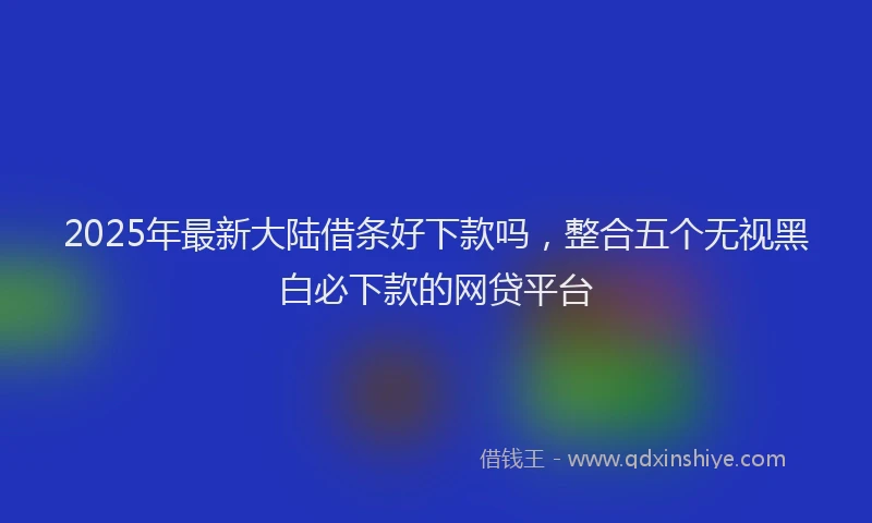 2025年最新大陆借条好下款吗，整合五个无视黑白必下款的网贷平台