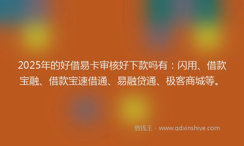 2025年的好借易卡审核好下款吗有：闪用、借款宝融、借款宝速借通、易融贷通、极客商城等。