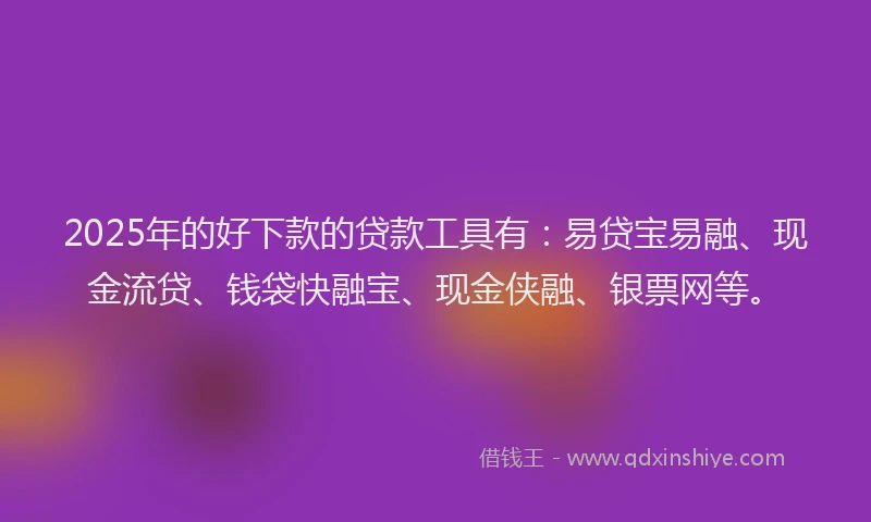 2025年的好下款的贷款工具有：易贷宝易融、现金流贷、钱袋快融宝、现金侠融、银票网等。