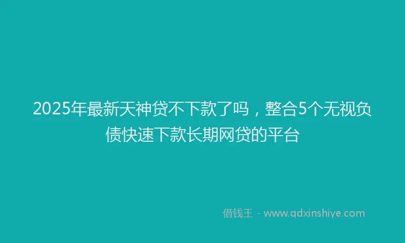 2025年最新天神贷不下款了吗，整合5个无视负债快速下款长期网贷的平台