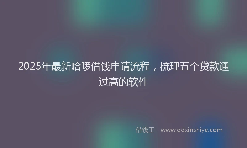 2025年最新哈啰借钱申请流程，梳理五个贷款通过高的软件