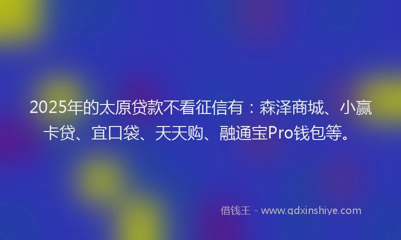 2025年的太原贷款不看征信有：森泽商城、小赢卡贷、宜口袋、天天购、融通宝Pro钱包等。