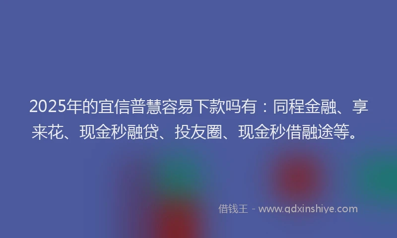 2025年的宜信普慧容易下款吗有：同程金融、享来花、现金秒融贷、投友圈、现金秒借融途等。