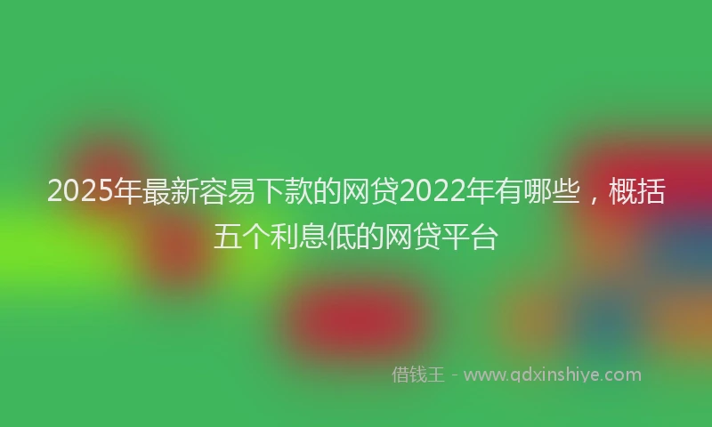 2025年最新容易下款的网贷2022年有哪些，概括五个利息低的网贷平台