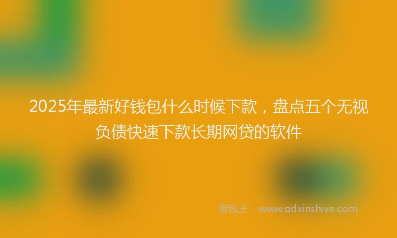 2025年最新好钱包什么时候下款，盘点五个无视负债快速下款长期网贷的软件