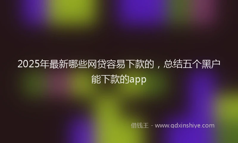 2025年最新哪些网贷容易下款的，总结五个黑户能下款的app