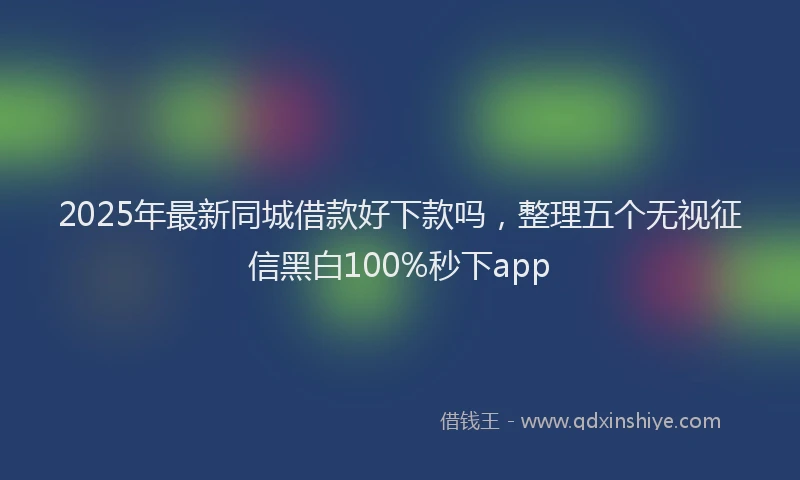 2025年最新同城借款好下款吗，整理五个无视征信黑白100%秒下app