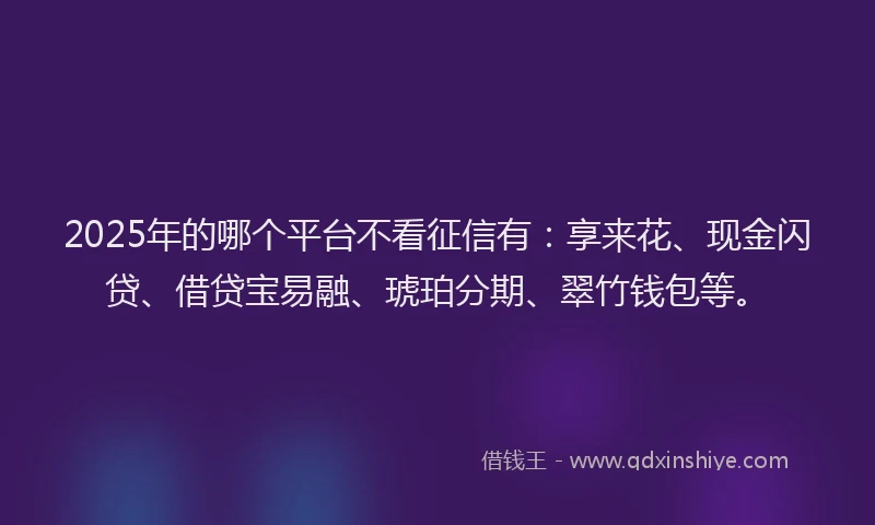 2025年的哪个平台不看征信有：享来花、现金闪贷、借贷宝易融、琥珀分期、翠竹钱包等。