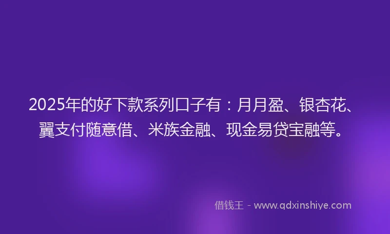 2025年的好下款系列口子有：月月盈、银杏花、翼支付随意借、米族金融、现金易贷宝融等。