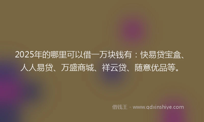 2025年的哪里可以借一万块钱有：快易贷宝盒、人人易贷、万盛商城、祥云贷、随意优品等。