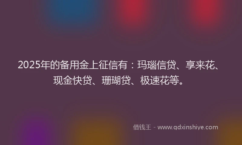 2025年的备用金上征信有：玛瑙信贷、享来花、现金快贷、珊瑚贷、极速花等。