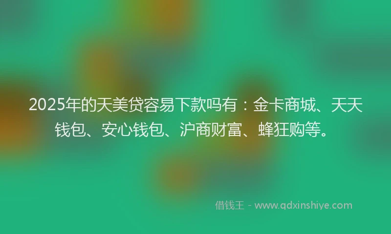 2025年的天美贷容易下款吗有：金卡商城、天天钱包、安心钱包、沪商财富、蜂狂购等。