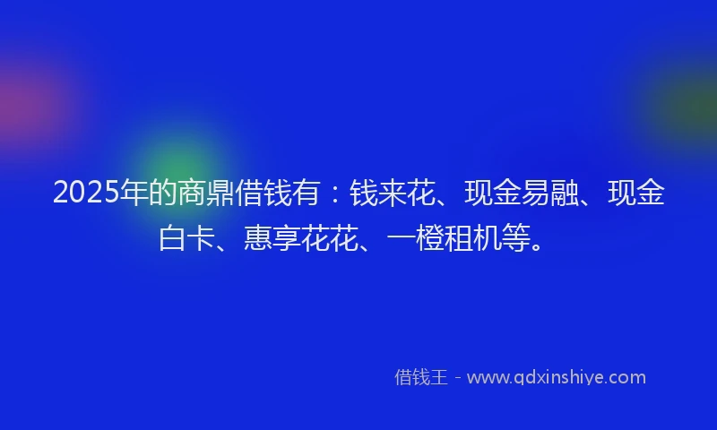 2025年的商鼎借钱有：钱来花、现金易融、现金白卡、惠享花花、一橙租机等。